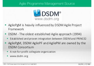 AgilePgM is heavily influenced by DSDM Agile Project
Framework
 DSDM - The oldest established Agile approach (1994)
 Established and proven integration between DSDM and PRINCE2
 AgilePgM, DSDM AgilePF and AgilePM are owned by the
DSDM Consortium
 A not-for-profit collegiate organization
 www.dsdm.org
M01 - Defining programme management and AgilePgM 16/30 | 27/182
 