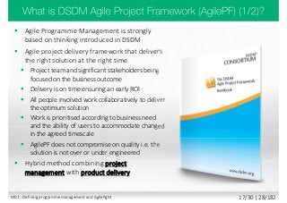  Agile Programme Management is strongly
based on thinking introduced in DSDM
 Agile project delivery framework that delivers
the right solution at the right time
 Project team and significant stakeholders being
focused on the business outcome
 Delivery is on time ensuring an early ROI
 All people involved work collaboratively to deliver
the optimum solution
 Work is prioritised according to business need
and the ability of users to accommodate changed
in the agreed timescale
 AgilePF does not compromise on quality i.e. the
solution is not over or under engineered
 Hybrid method combining project
management with product delivery
M01 - Defining programme management and AgilePgM 17/30 | 28/182
 