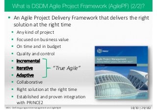  An Agile Project Delivery Framework that delivers the right
solution at the right time
 Any kind of project
 Focused on business value
 On time and in budget
 Quality and control
 Incremental
 Iterative
 Adaptive
 Collaborative
 Right solution at the right time
 Established and proven integration
with PRINCE2
“True Agile”
M01 - Defining programme management and AgilePgM 18/30 | 29/182
 