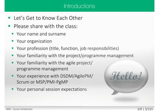  The underpinning philosophy and principles of
AgilePgM
 The lifecycle of an AgilePgM programme
 The products produced by AgilePgM programme
 AgilePgM roles and responsibilities
 AgilePgM governance
 AgilePgM quality management
 Stakeholder engagement, communication
and management
Main goal
 Attempt Foundation exam with confidence
 Communicate freely within AgilePgM programme,
understanding its principles and philosophy
Secondary goal
 Benefits and value of Agile programmes and AgilePgM
M00 - Course introduction 3/11 | 3/182
 