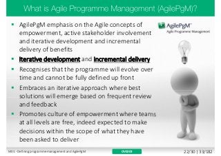  AgilePgM emphasis on the Agile concepts of
empowerment, active stakeholder involvement
and iterative development and incremental
delivery of benefits
 Iterative development and incremental delivery
 Recognises that the programme will evolve over
time and cannot be fully defined up front
 Embraces an iterative approach where best
solutions will emerge based on frequent review
and feedback
 Promotes culture of empowerment where teams
at all levels are free, indeed expected to make
decisions within the scope of what they have
been asked to deliver
OV0203M01 - Defining programme management and AgilePgM 22/30 | 33/182
 
