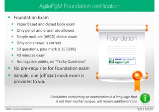  Foundation Exam
 Paper based and closed book exam
 Only pencil and eraser are allowed
 Simple multiple (ABCD) choice exam
 Only one answer is correct
 50 questions, pass mark is 25 (50%)
 40 minutes exam
 No negative points, no “Tricky Questions”
 No pre-requisite for Foundation exam
 Sample, one (official) mock exam is
provided to you
Candidates completing an examination in a language that
is not their mother tongue, will receive additional time
M00 - Course introduction 5/11 | 5/182
 