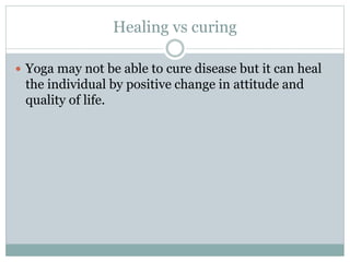 Healing vs curing
 Yoga may not be able to cure disease but it can heal
the individual by positive change in attitude and
quality of life.
 