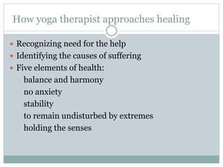 How yoga therapist approaches healing
 Recognizing need for the help
 Identifying the causes of suffering
 Five elements of health:
balance and harmony
no anxiety
stability
to remain undisturbed by extremes
holding the senses
 