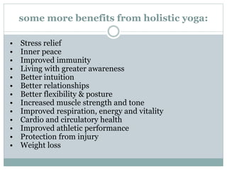 some more benefits from holistic yoga:
• Stress relief
• Inner peace
• Improved immunity
• Living with greater awareness
• Better intuition
• Better relationships
• Better flexibility & posture
• Increased muscle strength and tone
• Improved respiration, energy and vitality
• Cardio and circulatory health
• Improved athletic performance
• Protection from injury
• Weight loss
 