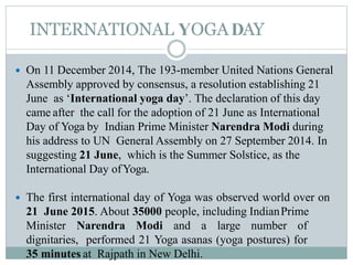 INTERNATIONAL YOGADAY
 On 11 December 2014, The 193-member United Nations General
Assembly approved by consensus, a resolution establishing 21
June as ‘International yoga day’. The declaration of this day
came after the call for the adoption of 21 June as International
Day of Yoga by Indian Prime Minister Narendra Modi during
his address to UN General Assembly on 27 September 2014. In
suggesting 21 June, which is the Summer Solstice, as the
International Day ofYoga.
 The first international day of Yoga was observed world over on
21 June 2015. About 35000 people, including IndianPrime
Minister Narendra Modi and a large number of
dignitaries, performed 21 Yoga asanas (yoga postures) for
35 minutes at Rajpath in New Delhi.
 