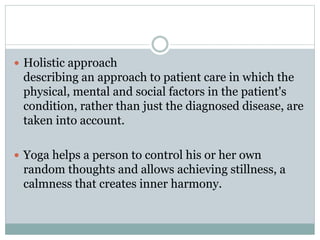  Holistic approach
describing an approach to patient care in which the
physical, mental and social factors in the patient's
condition, rather than just the diagnosed disease, are
taken into account.
 Yoga helps a person to control his or her own
random thoughts and allows achieving stillness, a
calmness that creates inner harmony.
 