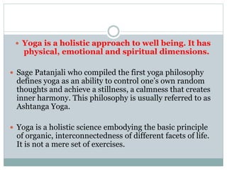  Yoga is a holistic approach to well being. It has
physical, emotional and spiritual dimensions.
 Sage Patanjali who compiled the first yoga philosophy
defines yoga as an ability to control one’s own random
thoughts and achieve a stillness, a calmness that creates
inner harmony. This philosophy is usually referred to as
Ashtanga Yoga.
 Yoga is a holistic science embodying the basic principle
of organic, interconnectedness of different facets of life.
It is not a mere set of exercises.
 