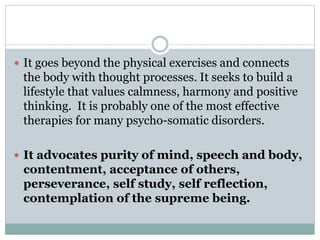  It goes beyond the physical exercises and connects
the body with thought processes. It seeks to build a
lifestyle that values calmness, harmony and positive
thinking. It is probably one of the most effective
therapies for many psycho-somatic disorders.
 It advocates purity of mind, speech and body,
contentment, acceptance of others,
perseverance, self study, self reflection,
contemplation of the supreme being.
 