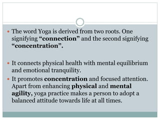  The word Yoga is derived from two roots. One
signifying “connection” and the second signifying
“concentration”.
 It connects physical health with mental equilibrium
and emotional tranquility.
 It promotes concentration and focused attention.
Apart from enhancing physical and mental
agility, yoga practice makes a person to adopt a
balanced attitude towards life at all times.
 