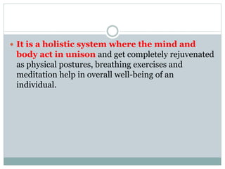  It is a holistic system where the mind and
body act in unison and get completely rejuvenated
as physical postures, breathing exercises and
meditation help in overall well-being of an
individual.
 