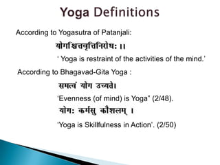 Yoga DefinitionsAccording to Yogasutra of Patanjali:  			‘ Yoga is restraint of the activities of the mind.’ According to Bhagavad-Gita Yoga :			‘Evenness (of mind) is Yoga” (2/48).  			‘Yoga is Skillfulness in Action’. (2/50)