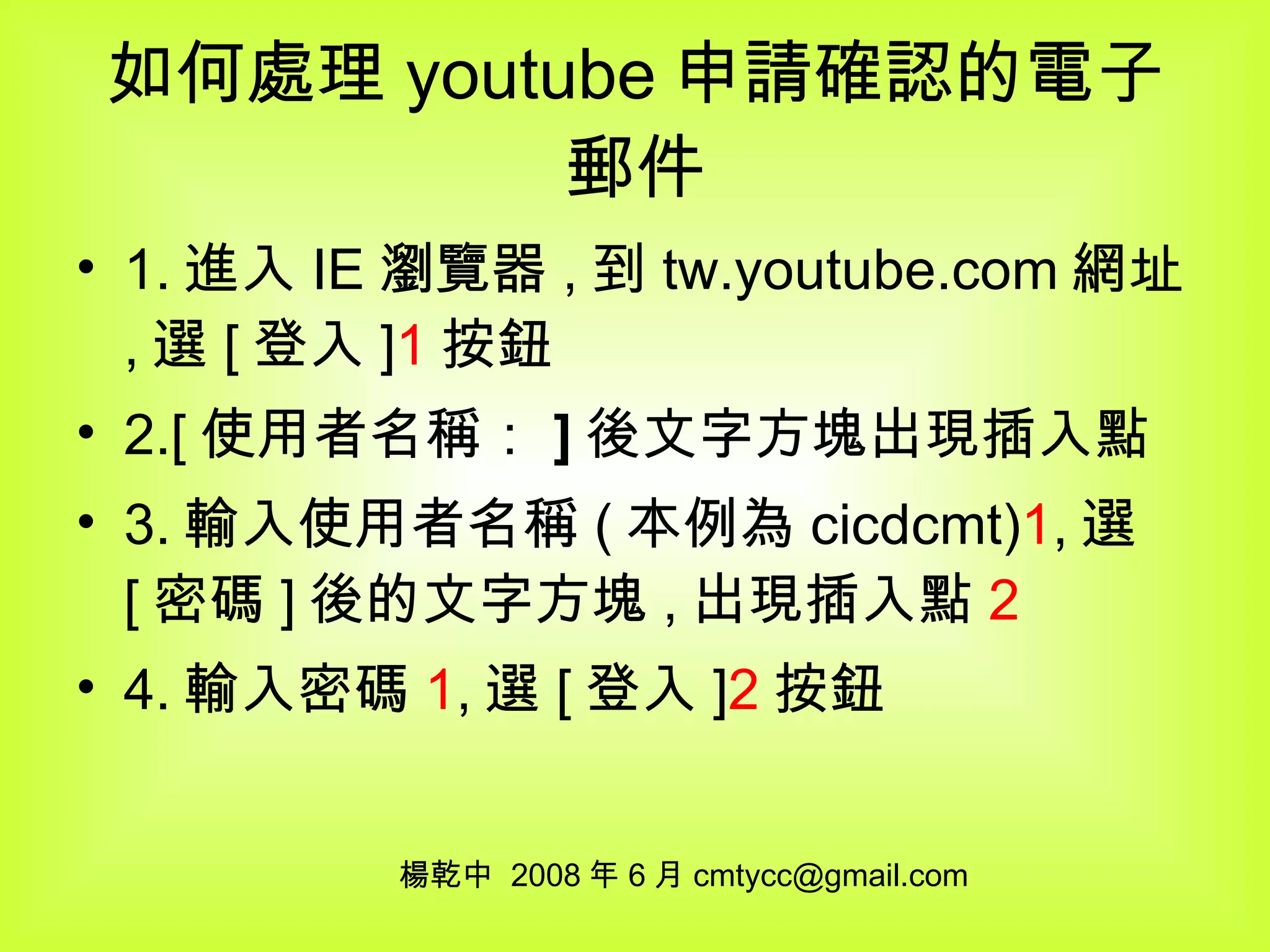 如何處理 youtube 申請確認的電子郵件 1. 進入 IE 瀏覽器 , 到 tw.youtube.com 網址 , 選 [ 登入 ] 1 按鈕 2.[ 使用者名稱： ] 後文字方塊出現插入點 3. 輸入使用者名稱 ( 本例為 cicdcmt) 1 , 選 [ 密碼 ] 後的文字方塊 , 出現插入點 2 4. 輸入密碼 1 , 選 [ 登入 ] 2 按鈕 楊乾中  2008 年 6 月 [email_address] 