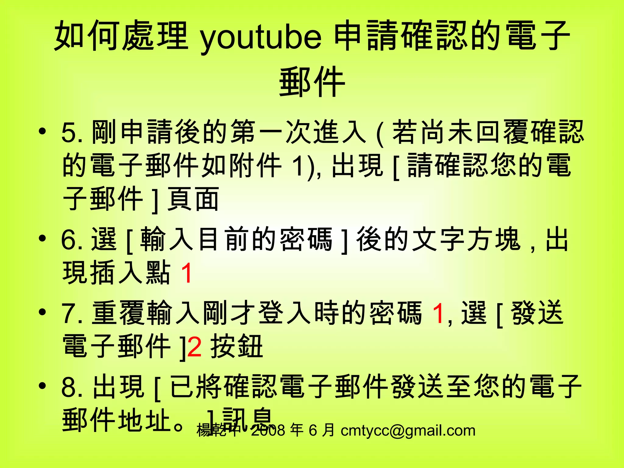 如何處理 youtube 申請確認的電子郵件 5. 剛申請後的第一次進入 ( 若尚未回覆確認的電子郵件如附件 1), 出現 [ 請確認您的電子郵件 ] 頁面 6. 選 [ 輸入目前的密碼 ] 後的文字方塊 , 出現插入點 1 7. 重覆輸入剛才登入時的密碼 1 , 選 [ 發送電子郵件 ] 2 按鈕 8. 出現 [ 已將確認電子郵件發送至您的電子郵件地址。 ] 訊息 楊乾中  2008 年 6 月 [email_address] 