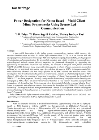 Our Heritage
ISSN: 0474-9030
Vol-68-Issue-1-January-2020
P a g e | 8920 Copyright ⓒ 2019Authors
Power Designation for Noma Based Multi Client
Mimo Frameworks Using Secure Led
Communication
1
L.R. Priya, 2
N. Renee Segrid Reddiar, 3
Francy Irudaya Rani
1
Professor, Department of Electronics and Communication Engineering
2
P.G. Scholar, Department of Electronics and Communication
Engineering,reneereddiar@gmail.com
3
Professor, Department of Electronics and Communication Engineering
Francis Xavier Engineering College, Tirunelveli, TamilNadu, India
Abstract
A perceptible innovation in the indoor remote correspondence systems which supports the
wireless communication networks is visible light communication (VLC). It is an add-on with the
emerging green communication technology. VLC uses light discharging diodes (LEDs) for the purposes
of brightening and communication. To accomplish monetary and vitality proficient correspondences,
non-orthogonal multiple access (NOMA) improves the framework throughput by upgrading the
efficacies of the spectrum. In indoor VLC systems, the increase in the gain ratio power allocation
(GRPA) of NOMA dispenses more noteworthy sign capacity to clients of poor channels to accomplish
unbiased access with high information rate. Nevertheless, the current GRPA techniques created for
radio recurrence channels are not really efficient in all VLC channel and radiance cases. This
investigation tries to substantiate the sentenced contributions. Initially, a GRPA strategy based on VLC
channels which alters the counting of power and proportions of channel that upgrade the throughput of
NOMA-VLC has been proposed. Secondly, owing to the downsides of straightforwardly dissecting the
throughput of NOMA-VLC, an elective lower bound based on a VLC channel model to accomplish the
comparisons of throughput has been proposed. It is demonstrated that the proposed elective lower
bound is asymptotic and relatively compact in terms of the throughput of NOMA-VLC. Finally, for the
instance of LED heights that are more prominent than 1 meter, a local optimum solution utilizing the
proposed technique is logically proven to be dependent on the elective bound of the throughput obtained
from VLC network.
Index Terms:visible light communications (VLC), non-orthogonal multiple access (NOMA), the
gain ratio power allocation (GRPA), light emitting diodes (LEDs).
Introduction
With the dramatic increase in total information traffic (approximately seven.24 exa byte-per-
month in 2016, foretold to be forty eight.95 exa byte-per-month in 2021, there's Associate in
Nursing imperative got to develop a fifth-generation (5G) of networks with the next system-level
spectral potency which will supply higher information rates, large device property,higher
Energy potency (EE), lower traffic fees, a additional strong security, and ultralow latency. With the
appearance of the Internet-Of-Things (IoT) era, the quantity of the connected devices to the web is
increasing dramatically, leading to a big increase in information traffic that, and
hence, thronged ancient Radio-Frequency (RF) or Wireless-Fidelity (WiFi) networks. little cells or
network concretion are projected as an answer for 5G technologies so as to extend the
 