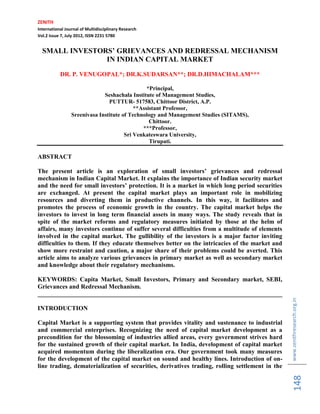 ZENITH
International Journal of Multidisciplinary Research
Vol.2 Issue 7, July 2012, ISSN 2231 5780

SMALL INVESTORS‟ GRIEVANCES AND REDRESSAL MECHANISM
IN INDIAN CAPITAL MARKET
DR. P. VENUGOPAL*; DR.K.SUDARSAN**; DR.D.HIMACHALAM***
*Principal,
Seshachala Institute of Management Studies,
PUTTUR- 517583, Chittoor District, A.P.
**Assistant Professor,
Sreenivasa Institute of Technology and Management Studies (SITAMS),
Chittoor.
***Professor,
Sri Venkateswara University,
Tirupati.

ABSTRACT
The present article is an exploration of small investors‟ grievances and redressal
mechanism in Indian Capital Market. It explains the importance of Indian security market
and the need for small investors‟ protection. It is a market in which long period securities
are exchanged. At present the capital market plays an important role in mobilizing
resources and diverting them in productive channels. In this way, it facilitates and
promotes the process of economic growth in the country. The capital market helps the
investors to invest in long term financial assets in many ways. The study reveals that in
spite of the market reforms and regulatory measures initiated by those at the helm of
affairs, many investors continue of suffer several difficulties from a multitude of elements
involved in the capital market. The gullibility of the investors is a major factor inviting
difficulties to them. If they educate themselves better on the intricacies of the market and
show more restraint and caution, a major share of their problems could be averted. This
article aims to analyze various grievances in primary market as well as secondary market
and knowledge about their regulatory mechanisms.

Capital Market is a supporting system that provides vitality and sustenance to industrial
and commercial enterprises. Recognizing the need of capital market development as a
precondition for the blossoming of industries allied areas, every government strives hard
for the sustained growth of their capital market. In India, development of capital market
acquired momentum during the liberalization era. Our government took many measures
for the development of the capital market on sound and healthy lines. Introduction of online trading, dematerialization of securities, derivatives trading, rolling settlement in the

148

INTRODUCTION

www.zenithresearch.org.in

KEYWORDS: Capita Market, Small Investors, Primary and Secondary market, SEBI,
Grievances and Redressal Mechanism.
______________________________________________________________________________

 
