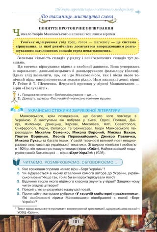 Шедеври європейського поетичного модернізму
101
До таємниць мистецтва слова
ПОНЯТТЯ ПРО ТОНІЧНЕ ВІРШУВАННЯ
Чимало творів Маяковського написані тонічним віршем.
Загальна кількість складів у рядку і ненаголошених складів тут до-
вільна.
Ця система віршування відома з глибокої давнини. Вона утворилась
із варязького, давньонімецького й давньоруського фольклору (билин).
Однак слід зазначити, що, як і до Маяковського, так і після нього то-
нічний вірш використовували вельми рідко. Ним написані деякі вірші
Г. Гейне й Т. Шевченка. Яскравий приклад у ліриці Маяковського —
вірш «Послухайте!».
1. Продовжте речення: «Тонічне віршування — це …».
2. Доведіть, що вірш «Послухайте!» написано тонічним віршем.
ЧИТАЄМО, РОЗМІРКОВУЄМО, ОБГОВОРЮЄМО...
1. Яке враження справив на вас вірш «Борг Україні»1
?
2. Чи відчувається в ньому ставлення самого автора до України, україн-
ської мови? Якщо так, то як би ви характеризували його?
3. Відлуння творів якого відомого класика звучить у вірші? Завдяки чому
читач згадує ці твори?
4. Поясніть, як ви розумієте назву цієї поезії.
5. Прочитайте матеріали рубрики «У творчій майстерні письменника».
Які особливості лірики Маяковського відображені в поезії «Борг
Україні»?
1
Текст вірша ви можете прочитати в електронній хрестоматії, що розміщена на сайті
УОВЦ «Оріон».
?
Маяковського, крім походження, ще багато чого пов’язує з
Україною. З виступами він побував у Києві, Одесі, Полтаві, Дні-
прі, Житомирі, Донецьку, Харкові, Миколаєві, Ялті, Севастополі,
Сімферополі, Керчі, Євпаторії та Бахчисараї. Твори Маяковського пе-
рекладали Михайль Семенко, Микола Вороний, Микола Бажан,
Платон Воронько, Леонід Первомайський, Дмитро Павличко,
Микола Лукаш та багато інших. У своїй творчості великий поет неодно-
разово звертався до української тематики. Зі щирою ніжністю і любов’ю
в 1924 р. він писав про нашу столицю (вірш «Київ»). Найяскравіший пода-
рунок нашій Батьківщині — вірш «Борг Україні» (1926).
УКРАЇНСЬКІ СТЕЖИНИ ЗАРУБІЖНОЇ ЛІТЕРАТУРИ
Тон³чне віршування (від грец. tonos — наголос) — це система
віршування, за якої ритмічність досягається впорядкованим розта-
шуванням наголошених складів серед ненаголошених.
 