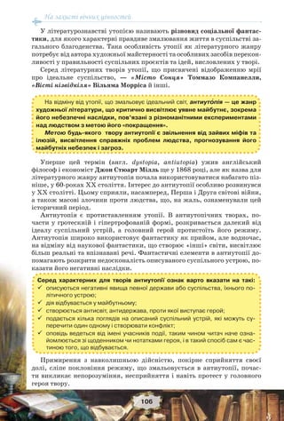 На захисті вічних цінностей
106
У літературознавстві утопією називають різновид соціальної фантас-
тики, для якого характерні правдиве змалювання життя в суспільстві за-
гального благоденства. Така особливість утопії як літературного жанру
потребує від автора художньої майстерності та особливих засобів перекон-
ливості у правильності суспільних проєктів та ідей, висловлених у творі.
Серед літературних творів утопії, що присвячені відображенню мрії
про ідеальне суспільство, — «Місто Сонця» Томмазо Компанелли,
«Вісті нізвідкіля» Вільяма Морріса й інші.
Уперше цей термін (англ. dystopia, antiutopia) ужив англійський
філософ і економіст Джон Стюарт Мілль ще у 1868 році, але як назва для
літературного жанру антиутопія почала використовуватися набагато піз-
ніше, у 60-роках ХХ століття. Інтерес до антиутопії особливо розвинувся
у ХХ столітті. Цьому сприяли, насамперед, Перша і Друга світові війни,
а також масові злочини проти людства, що, на жаль, ознаменували цей
історичний період.
Антиутопія є протиставленням утопії. В антиутопічних творах, по-
части у гротескній і гіпертрофованій формі, розкривається далекий від
ідеалу суспільний устрій, а головний герой протистоїть його режиму.
Антиутопія широко використовує фантастику як прийом, але водночас,
на відміну від наукової фантастики, що створює «інші» світи, висвітлює
більш реальні та впізнавані речі. Фантастичні елементи в антиутопії до-
помагають розкрити недосконалість описуваного суспільного устрою, по-
казати його негативні наслідки.
Примирення з навколишньою дійсністю, покірне сприйняття своєї
долі, сліпе поклоніння режиму, що змальовується в антиутопії, почас-
ти викликає непорозуміння, несприйняття і навіть протест у головного
героя твору.
Серед характерних для творів антиутопії ознак варто вказати на такі:
 описуються негативні явища певної держави або суспільства, їхнього по-
літичного устрою;
 дія відбувається у майбутньому;
 створюється антисвіт, антидержава, проти якої виступає герой;
 подається кілька поглядів на описаний суспільний устрій, які можуть су-
перечити один одному і створювати конфлікт;
 оповідь ведеться від імені учасників події, таким чином читач наче озна-
йомлюється зі щоденником чи нотатками героя, і в такий спосіб сам є час-
тиною того, що відбувається.
На відміну від утопії, що змальовує ідеальний світ, антиутîпія — це жанр
художньої літератури, що критично висвітлює уявне майбутнє, зокрема
його небезпечні наслідки, пов’язані з різноманітними експериментами
над людством з метою його «покращення».
Метою будь-якого твору антиутопії є звільнення від зайвих міфів та
ілюзій, висвітлення справжніх проблем людства, прогнозування його
майбутніх небезпек і загроз.
 
