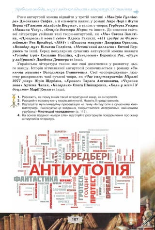 Проблеми свободи, миру і людської гідності в літературі XX століття
107
Риси антиутопії можна віднайти у третій частині «Мандрів Гулліве-
ра» Джонатана Свіфта, а її елементи наявні у романі Анре Лорі і Жуля
Верна «П’ятсот мільйонів Бегуми», а також у творах Герберта Уеллса
«Машина Часу», «Острів доктора Моро» та інших. До класики світо-
вої літератури увійшли такі твори-антиутопії, як «Ми» Євгена Замяті-
на, «Прекрасний новий світ» Олдоса Гаксклі, «451 градус за Фарен-
гейтом» Рея Бредбері, «1984» і «Колгосп тварин» Джорджа Орвелла,
«Володар мух» Вільяма Голдінга, «Механічний апельсин» Ентоні Бер-
джеса та інші. Серед популярних сучасних антиутопій можна вказати
«Голодні ігри» Сюзанни Коллінз, «Дивергент» Вероніки Рот, «Бігун
у лабіринті» Джеймса Дешнера та інші.
Українська література також має свої досягнення у розвитку цьо-
го жанру. Історія вітчизняної антиутопії розпочинається з роману «Со-
нячна машина» Володимира Винниченка. Свої «попередження» люд-
ству розкривають такі сучасні твори, як «Час смертохристів: Міражі
2077 року» Юрія Щербака, «Хронос» Тараса Антиповича, «Червона
зона» Артема Чапая, «Кагарлик» Олега Шинкаренка, «Коли у місті N
дощить» Марії Косян та інші.
1. Розкажіть, як і чому виник такий літературний жанр, як антиутопія.
2. Розкрийте головну мету творів антиутопії. Назвіть її представників.
3. Підготуйте мультимедійну презентацію на тему «Антиутопія в сучасному кіне-
матографі». Виконуючи це завдання, скористайтеся матеріалами, вміщеними
у рубриці «Мистецькі передзвони» (c. 115).
4. На основі поданої «хмари слів» підготуйте розгорнуте повідомлення про жанр
антиутопії в літературі.
?
 
