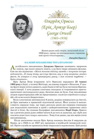 На захисті вічних цінностей
108
ПАЛКИЙ НЕНАВИСНИК ТОТАЛІТАРИЗМУ
Англійського письменника Джорджа Орвелла називають пророком
і генієм, про нього пишуть книги, а на його твори знімають фільми.
Сам же він відзначав: «Моєю точкою відліку завжди є почуття неспра-
ведливості… Я пишу тому, що існує брехня, яку я хочу викрити, якийсь
факт, до котрого я хочу привернути увагу, і моя головна турбота —
бути почутим».
Ерік Артур Блер (справжнє ім’я Орвелла) народився 25 червня
1903 року в Індії, у селищі Мотігарі, на самому кордоні з Непалом. У цьо-
му факті немає нічого дивного, адже Індія в той час була частиною Британ-
ської імперії. І хоча родина хлопчика походила зі старовинного аристо-
кратичного шотландського роду, багатою вона не була. Сам письменник
згодом характеризував себе як представника «нижчого середнього класу»
або «безземельного дворянства».
Коли хлопчикові виповнилося 8 років, родина повернулася до Англії,
де Ерік навчався в приватній підготовчій школі. Його успіхи й наполе-
гливість сприяли тому, що через декілька років він отримав стипендію
для подальшого навчання в одній з найпрестижніших приватних шкіл
Англії в Ітоні. За словами біографині письменника Марії Карп, Орвелл
ще з дитячих років дуже любив читати й до того ж зазначав, що «будь-яка
книжка може його чомусь навчити». Тому й не дивно, що він мріяв стати
письменником.
Після закінчення школи Ерік Артур покинув Англію й вирушив до
Бірми, де з 1922-го по 1927 рік працював в індійській імперській полі-
ції. Проте служба не приносила йому морального задоволення. Цей досвід
Кожен рядок моїх творів, написаний після
1936 року, прямо чи опосередковано спрямова-
ний проти тоталітаризму…
Джордж Орвелл
 