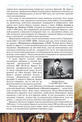 Проблеми свободи, миру і людської гідності в літературі XX століття
109
сприяв його переосмисленню імперської політики Британії. Як Орвелл
сам зазначав, перебування в Бірмі сповнило його справжньої ненависті до
імперіалізму. Повернувшись до Англії 1927 року, він остаточно вирішив
стати письменником.
Але шлях до письменницької слави виявився нелегким: його твори
не друкували, тому доводилося виконувати різну роботу (посудомийни-
ка, репетитора, помічника продавця), мандрувати й жебракувати. Цей
період свого життя Орвелл яскраво описав у книзі «Собаче життя у
Парижі та Лондоні» (1933). Існувати за літературні заробітки він зміг
лише з 1934 року. Як стверджують дослідники творчості Орвелла, саме
щоб розірвати з минулим й утвердити інше «я», письменник обирає для
себе псевдонім: простонародне ім’я Джордж і прізвище Орвелл за назвою
річки в місцевості, де пройшло його дитинство.
Переломним моментом у житті письменника стала участь у Громадян-
ській війні в Іспанії (1936–1939), спогади про яку стали основою рома-
ну-хроніки «Повернення в Каталонію» (1938). Чотири місяці Орвелл
провів на фронті у складі республіканського ополчення, отримав тяжке
поранення. Перебування на цій війні йому, тоді ще переконаному при-
хильнику соціалізму на той час, «відкрило очі» на те, що соціалізм може
бути не тільки демократичним, а й побудованим на зразок тоталітарного
режиму «совєтщини». Згодом письменник утвердився як принциповий і
палкий ненависник будь-якого тоталітаризму.
У роки Другої світової війни
письменник працював у відомій бри-
танській національній телерадіо-
компанії ВВС (Бі-бі-сі). Орвелл був
ведучим антифашистської передачі
та писав публіцистичні твори. В есеї-
рецензії на «Mein Kampf» 1943 року
Орвелл уперше порівняв Гітлера і
Сталіна. Американська дослідниця
біографії й творчості Орвелла Андреа
Халупа стверджує, що на той час це
багатьом навіть не вкладалося в голові.
Можливо саме тому, коли 1944 року письменник спробував надруку-
вати свій новий твір «Animal Farm» («Колгосп тварин») — антисталін-
ську сатиричну казку, йому скрізь відмовляли. Влада Великобританії
побоювалася образити свого союзника, який ціною неймовірних жертв
перемагав у цей час на всіх фронтах війни. А сам письменник, за його
власними словами, «уперше був по-справжньому задоволений тим, що
зробив», і доклав усіх зусиль, щоб його твір нарешті побачив світ.
Видання «Колгоспу тварин» вдалося реалізувати уже в повоєнний час,
1945 року. І хоча самому Орвеллу заплатили лише 100 англійських фун-
тів за невеличкий наклад цього твору, проте книга розійшлася блиска-
вично, а до письменника прийшла справжня слава.
Джордж Орвелл
в студії ВВС (фото 1942)
 