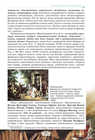 Золоті сторінки далеких епох
11
завданням стимулювати національне об’єднання, розвивати ні-
мецьку літературну мову (політична роздробленість країни сприяла
розвитку регіональних діалектів, інтелігенція часто послуговувалася
французькою мовою). Ось як про це писав великий просвітник Йоганн
Вольфганг Ґете: «Німеччина так довго була заповнена іноземцями, …що
їй ніяк не вдавалося виробити власну мову. Разом із новими поняттями
в мову потрапляла безліч іноземних слів… Німець, який здичавів за часів
горя і смути, що тривали майже два століття, ішов у науку до францу-
зів… і римлян».
Особливістю німецького Просвітництва було й те, що осередки куль-
тури виникали завдяки покровительству багатих меценатів —
князів, герцогів, тобто при їхніх дворах, або в університетських і
вільних містах. Наприклад, таким було славнозвісне місто Веймар, де
тривалий час жив Ґете. У першій половині XVIII століття процес сус-
пільного поступу в Німеччині йшов повільно, лише із середини століття
виникли умови для інтенсивного розвитку просвітницької літератури.
Так, у 60–80-х роках XVIII століття розгорнувся могутній літератур-
ний рух «Буря й натиск» (нім. Sturm und Drang), спрямований проти
феодально-кріпосницьких порядків, соціальної нерівності, пригнічен-
ня особистості релігійними законами. Його представники (штюрмери),
обстоюючи самостійний шлях розвитку німецької культури, створили
нові жанри, зокрема штюрмерську драму, особливістю якої є протест
проти приниження особистості, беззаконня феодального суспільства.
Серед найвідоміших письменників німецького Просвітництва —
Йоганн Крістофер Готшед, Готхольд Ефраїм Лессінг, Крістоф Мартін
Віланд, Йоганн Готфрід Гердер. Яскравим представником німецького
Просвітництва є і вже знайомий вам з 9 класу Фрідріх Шиллер, автор
славнозвісної «Оди до радості», що стала гімном Євросоюзу. Шиллер
уславився також своїми драматичними творами («Розбійники», «Під-
ступність і кохання» та іншими). Вершиною не лише німецького, а й
європейського Просвітництва вважають творчість Йоганна Вольфган-
га Ґете, а його трагедію «Фауст» називають квінтесенцією1
духовних
1
Квінтесåнція — основа, суть чого-небудь; найсуттєвіше, найголовніше.
Теобальд Оер.
Веймарське придворне товариство.
(Шиллер читає свої твори. Серед
слухачів ліворуч — Віланд, перед
ним — Гердер із дружиною, праворуч
перед колоною стоїть Ґете)
(1860)
 