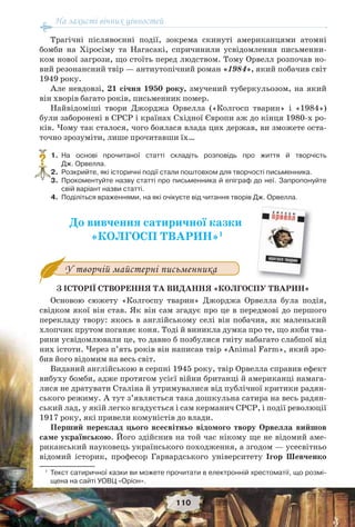 На захисті вічних цінностей
110
Трагічні післявоєнні події, зокрема скинуті американцями атомні
бомби на Хіросіму та Нагасакі, спричинили усвідомлення письменни-
ком нової загрози, що стоїть перед людством. Тому Орвелл розпочав но-
вий резонансний твір — антиутопічний роман «1984», який побачив світ
1949 року.
Але невдовзі, 21 січня 1950 року, змучений туберкульозом, на який
він хворів багато років, письменник помер.
Найвідоміші твори Джорджа Орвелла («Колгосп тварин» і «1984»)
були заборонені в СРСР і країнах Східної Європи аж до кінця 1980-х ро-
ків. Чому так сталося, чого боялася влада цих держав, ви зможете оста-
точно зрозуміти, лише прочитавши їх…
1. На основі прочитаної статті складіть розповідь про життя й творчість
Дж. Орвелла.
2. Розкрийте, які історичні події стали поштовхом для творчості письменника.
3. Прокоментуйте назву статті про письменника й епіграф до неї. Запропонуйте
свій варіант назви статті.
4. Поділіться враженнями, на які очікуєте від читання творів Дж. Орвелла.
До вивчення сатиричної казки
«КОЛГОСП ТВАРИН»1
У творчій майстерні письменника
З ІСТОРІЇ СТВОРЕННЯ ТА ВИДАННЯ «КОЛГОСПУ ТВАРИН»
Основою сюжету «Колгоспу тварин» Джорджа Орвелла була подія,
свідком якої він став. Як він сам згадує про це в передмові до першого
перекладу твору: якось в англійському селі він побачив, як маленький
хлопчик прутом поганяє коня. Тоді й виникла думка про те, що якби тва-
рини усвідомлювали це, то давно б позбулися гніту набагато слабшої від
них істоти. Через п’ять років він написав твір «Animal Farm», який зро-
бив його відомим на весь світ.
Виданий англійською в серпні 1945 року, твір Орвелла справив ефект
вибуху бомби, адже протягом усієї війни британці й американці намага-
лися не дратувати Сталіна й утримувалися від публічної критики радян-
ського режиму. А тут з’являється така дошкульна сатира на весь радян-
ський лад, у якій легко вгадується і сам керманич СРСР, і події революції
1917 року, які привели комуністів до влади.
Перший переклад цього всесвітньо відомого твору Орвелла вийшов
саме українською. Його здійснив на той час нікому ще не відомий аме-
риканський науковець українського походження, а згодом — усесвітньо
відомий історик, професор Гарвардського університету Ігор Шевченко
1
Текст сатиричної казки ви можете прочитати в електронній хрестоматії, що розмі-
щена на сайті УОВЦ «Оріон».
?
 