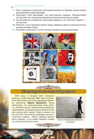 На захисті вічних цінностей
112
7. Кого з відомих історичних осіб можна впізнати в образах героїв твору?
Аргументуйте свою відповідь.
8. Зачитайте «Сім Заповідей», які проголосили тварини. Проаналізуйте
за текстом, як і чому вони змінюються протягом розвитку подій.
9. За допомогою конкретних прикладів доведіть, що «Колгосп тварин» —
антиутопія.
10. Поясніть, як ви зрозуміли фінал твору. Зверніть увагу на авторський ко-
ментар кінцівки твору.
11. Розв’яжіть кроссенс і на його основі складіть зв’язну розповідь.
1
4
7
2
5
8
3
6
9
2016 року в Лондоні біля головного
входу до штаб-квартири ВВС було встанов-
лено бронзовий пам’ятник Джорджу Орвел-
лу. Скульптор Мартін Дженнінгс, автор
пам’ятника, так прокоментував свою робо-
ту: «Я багато років є прихильником Орвелла,
тому вважаю, що базою для цієї роботи стало
моє знання його творів». Тому не дивно, що
на стіні біля пам’ятника розміщена цитата з
«Колгоспу тварин»: «Якщо свобода взагалі
щось означає, то це право говорити людям
те, чого вони не хочуть чути».
Літературні нотатки подорожньогоЛітературні нотатки подорожнього
Пам’ятник Джорджу Орвеллу
в Лондоні
 