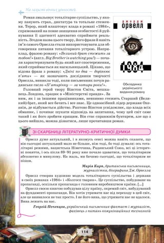 На захисті вічних цінностей
114
Роман змальовує тоталітарне суспільство, у яко-
му панують страх, диктатура та тотальне стежен-
ня. Терор, який влаштовує влада в романі «1984»,
спрямований на повне знищення особистості й руй-
нування її здатності адекватно сприймати реаль-
ність. Згодом назва цього твору, його фрази й навіть
ім’я самого Орвелла стали використовувати для об-
говорення питання тоталітарного устрою. Напри-
клад, фразою роману: «Великий брат стежить за
тобою!» (англ. Big Brother is watching you!) — поча-
ли характеризувати будь-який акт спостереження,
який сприймається як насильницький. Цікаво, що
відома фраза з роману: «Двічі по два — дорівнює
п’яти» — як зазначають дослідники творчості
Орвелла, виникла тоді, коли письменник почув ра-
дянське гасло «П’ятирічку — за чотири роки!».
Головний герой твору Вінстон Сміта, мешка-
нець Лондона, працює в «Міністерстві правди». За
ним, як і за іншими працівниками, невпинно стежить Старший (Вели-
кий) брат, який все бачить і все знає. Це одноосібний лідер держави Оке-
анія, де відбувається дійство. Раптово Вінстон усвідомлює, що влада всіх
обманює, і починає шукати відповідь на запитання, чому цей світ саме
такий і як його зробити кращим. Він стає справжнім бунтарем, але що з
цього вийшло, можна дізнатися, лише прочитавши роман.
ЗІ СКАРБНИЦІ ЛІТЕРАТУРНО-КРИТИЧНОЇ ДУМКИ
Орвелл дуже актуальний, і в якомусь сенсі можна навіть сказати, що
він сьогодні актуальний мало не більше, ніж тоді, бо тоді думали: ось тота-
літарні режими, нацистська Німеччина, Радянський Союз, всі ці історич-
ні поняття, і ось після 89–91 року вже почало здаватися, що тоталітаризм
абсолютно в минулому. На жаль, ми бачимо сьогодні, що тоталітаризм не
пішов.
Марія Карп, британська письменниця,
журналістка, біографиня Дж. Орвелла
Орвелл створив художню модель тоталітарного суспільства і держави
в своїх романах «1984» і «Колгосп тварин». Це суспільство, побудоване на
пропаганді, оскільки пропаганда є головним виробництвом країни. […]
Орвелл своєю книгою побудував цілу країну, окремий світ, вибудуваний
на фундаменті пропаганди. Він хотів утримати нас від переходу в цей світ,
але це виявилося не так просто. І не його вина, що утримати нас не вдалося.
Вина лежить на нас.
Георгій Почепцов, український письменник-фантаст і журналіст,
фахівець з питань комунікаційних технологій
Обкладинка
українського
видання роману
 