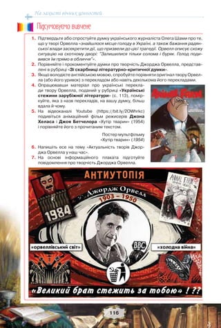 На захисті вічних цінностей
116
1. Підтвердьте або спростуйте думку українського журналіста Олега Шами про те,
що у творі Орвелла «знайшлося місце голоду в Україні, а також бажання радян-
ської влади засекретити дії, що призвели до цієї трагедії. Орвелл описує схожу
ситуацію на скотному дворі: "Залишилися тільки солома і буряк. Голод поди-
вився їм прямо в обличчя"».
2. Порівняйте і прокоментуйте думки про творчість Джорджа Орвелла, представ-
лені в рубриці «Зі скарбниці літературно-критичної думки».
3. Якщо володієте англійською мовою, спробуйте порівняти оригінал твору Орвел-
ла (або його уривок) з перекладом або навіть декількома його перекладами.
4. Опрацювавши матеріал про українські перекла-
ди твору Орвелла, поданий у рубриці «Українські
стежини зарубіжної літератури» (с. 113), помір-
куйте, яка з назв перекладів, на вашу думку, більш
вдала й чому.
5. На відеоканалі Youtube (https://bit.ly/2OWhrkc)
подивіться анімаційний фільм режисерів Джона
Хеласа і Джоя Бетчелора «Хутір тварин» (1954)
і порівняйте його з прочитаним текстом.
6. Напишіть есе на тему «Актуальність творів Джор-
джа Орвелла у наш час».
7. На основі інформаційного плаката підготуйте
повідомлення про творчість Джорджа Орвелла.
Ïiäñóìîâóc-ìî âèâ÷åíå
Постер мультфільму
«Хутір тварин» (1954)
 