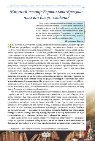 Проблеми свободи, миру і людської гідності в літературі XX століття
117
Епічний театр Бертольта Брехта:
чим він дивує глядача?
З20-х років ХХ століття німецький письменник Бертольт Брехт працю-
вав над розробкою теорії свого театру, визначивши його як епічний.
Цей театр він протиставляв традиційному — драматичному, який ще на-
зивав аристотелевським — за ім’ям давньогрецького мислителя Аристо-
теля, автора славнозвісного трактату «Поетика». У цій праці йшлося про
силу емоційного впливу театру на глядацьку публіку. Завдання драма-
тичного театру — підкоривши почуття глядача, створити ілюзію справж-
нього життя, щоб разом з акторами він сміявся і плакав, обурювався і
дивувався, переживав сумніви і прозріння. Забувши про театральні умов-
ності, глядач сприймає все побачене як реальні події і настільки емоційно
захоплюється ними, що переживає катарсис1
.
Зовсім інші завдання епічного театру. За Брехтом, він покликаний
насамперед діяти не на почуття, а на розум глядача, використовуючи до
того ж основну особливість епосу як роду літератури — оповідь про певні
життєві ситуації немов збоку. Як відзначають дослідники, епічним Брехт
називав свій театр ще й тому, що саме зображення подій за багатомірніс-
тю та масштабністю, за настановою на виявлення всезагального зв’язку
явищ близьке до епічного зображення.
Усе в такому театрі підпорядковане дотриманню дистанції між сценою
і публікою, щоб глядач, емоційно не занурюючись у дію, міг зберігати яс-
ність розуму і був спроможний постійно міркувати над побаченим. Йому
не повинні заважати ні сльози смутку чи радості, ні страх за долю пер-
сонажів, ні надмірні сплески інших емоцій. Отже, Брехт хоче поставити
кожного, хто дивиться або читає п’єсу, у позицію уважного спостеріга-
ча за всім, про що йому оповідають драматург, режисер і актор. Завдан-
ня письменника — розвивати інтелект глядача (звідси ще одна назва
театру — інтелектуальний), пробуджувати в ньому прагнення до вдо-
сконалення світу, спонукати його до суспільної активності.
Щоб здійснити свій задум, Брехт теоретично обґрунтовує і викорис-
товує на практиці ефект відчуження, який полягає в незвичайному зо-
браженні звичайного з метою пробудження глядацького сприйняття.
1
Катàрсис — тут: за Аристотелем, очищення емоцій мистецтвом.
Наш театр повинен пробуджувати в глядачах
бажання пізнати життя, він повинен навчити їх
відчувати радість у боротьбі за зміну дійсності.
Наші глядачі повинні не лише стежити за тим,
як на сцені визволяють Прометея, — вони по-
винні навчитися розуміти, яку насолоду прино-
сить участь у справі його звільнення.
Бертольт Брехт
 
