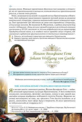 12
Найвище досягнення розуму в тому, щоб пробуджувати інший розум.
Йоганн Вольфганг Ґете
 Що вам запам’яталось про життя і творчість Ґете з вивченого в 9 класі?
 Яке враження справили на вас прочитані ліричні твори цього автора?
ТОЙ, ХТО КРІЗЬ ПІТЬМУ СТОЛІТЬ НЕСЕ СВІТЛО РОЗУМУ
Як ви вже знаєте з вивченого раніше, Йоганн Вольфганг Ґете — найве-
личніший представник культури Просвітництва. У його особистості
поєднались письменник, філософ і дослідник, кожна із цих граней над-
звичайно яскраво відображає особливості століття Розуму. Водночас на-
уковці наголошують на тому, що «феномен Ґете далеко виходить за ці
рамки, захоплюючи такі сфери духу й творчості, до яких просвітники
не підносилися або ж ігнорували їх»2
.
шукань епохи. Німецькі просвітники збагатили такі напрями в літерату-
рі, як-от: просвітницький класицизм, сентименталізм, просвітницький
реалізм, а також стиль рококо.
Отже, незважаючи на пізній і складний поступ Просвітництва в Німеч-
чині, його найкращі представники справили значний вплив на розвиток
національної літератури, сприяли національній єдності німецького наро-
ду. Їхні прогресивні ідеї збагатили не лише всю європейську літературу,
а й культуру загалом. Як відзначає Б. Шалагінов, «завдяки меценатству
князів і підтримці з боку міських громад (зокрема й релігійних) німецьке
мистецтво у XVIII столітті не тільки відродилося після катастрофи
Тридцятилітньої війни, а й невдовзі посіло провідне місце в Європі, від-
значаючись художньою оригінальністю й естетичним новаторством»1
.
1. Поясніть, які особливості характерні для німецького Просвітництва.
2. Наведіть приклад, який свідчить про вплив німецького Просвітництва на розви-
ток європейської культури.
1
Ш а л а г і н о в Б. Б. Веймарська класика // Зарубіжна література. Від Античності
до початку ХІХ ст.: іст.-естет. нарис. — К., 2004.
2
Н а л и в а й к о Д. Поет національний і всесвітній. — К., 2004.
?
 