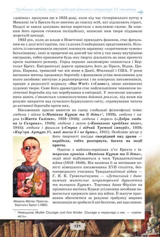 Проблеми свободи, миру і людської гідності в літературі XX століття
121
«дзвінок» пролунав ще в 1923 році, коли під час гітлерівського путчу в
Мюнхені ім’я Брехта було внесено до списку осіб, які підлягають страті.
Надалі ж хвиля цькувань митця наростала з жахливою силою. За кож-
ним його кроком стежили поліцейські, написані ним твори піддавали
жорсткій цензурі.
1933 рік, коли до влади в Німеччині приходить фашизм, стає фаталь-
ним як у долі всієї країни, так і в долях її найкращих представників. Біль-
шість із письменників змушені покинути заражену «коричневою чумою»
батьківщину, інші ж приречені на довгий час піти у так звану внутрішню
еміграцію, тобто припинити будь-яку творчу діяльність на знак протесту
проти панівного режиму. Серед перших закономірно опиняється і Бер-
тольт Брехт. Емігрантські дороги приводять його до Праги, Відня, Цю-
ріха, Парижа, тривалий час він живе в Данії, Фінляндії і США. У роки
вигнання митець продовжує боротьбу з фашизмом усіма можливими для
нього засобами: виступає в радіопередачах і на конгресах письменників,
працює в редколегії журналу «Das Wort» («Слово»), пише антивоєнні
художні твори. Саме його драматургія стає найсильнішим чинником по-
літичної боротьби під час перебування в еміграції. У лексиконі письмен-
ника навіть з’являється словосполучення бойовий реалізм, під яким він
розуміє викриття вад сучасного буржуазного світу, спрямування читача
до активної боротьби проти них.
Письменник прагне винести на сцену глобальні філософські теми:
людина і війна («Матінка Кураж та її діти»1
, 1939), людина і на-
ука («Життя Галілея», 1938–1946); людина і мораль («Добра люди-
на із Сичуаня», 1940); людина і закон («Кавказьке крейдяне коло»,
1945); людина і фашизм («Страх і відчай Третьої імперії», 1938;
«Кар’єра Артуро Уі, якої могло б і не бути», 1941). Особливе місце у
його творчості посідає своєрідний вид драми —
парàбола, тобто розгорнута, багата на події
притча.
Однією з найпопулярніших п’єс Брехта є іс-
торична хроніка «Матінка Кураж та її діти»,
події якої відбуваються в часи Тридцятилітньої
війни (1618–1648). Він написав її за мотивами по-
вісті німецького письменника ХVІІ століття, без-
посереднього учасника Тридцятилітньої війни —
Г. Я. К. Грімельсгаузена — «Детальний і диво-
вижний життєпис неприторенної дурисвітки
та волоцюги Кураж». Торговка Анна Фірлінг на
прізвисько матінка Кураж усілякими засобами на-
магається одержати зиск від війни. Її жагуче праг-
нення збагатитися за рахунок грабунку мирних
мешканців не зробило її ані багатою, ані щасливою.
1
Німецькою Mutter Courage und ihre Kinder. Courage в перекладі з нім. — «сміли-
вість».
Міхаель Матіас Прехтль.
Бертольт Брехт (1983)
 