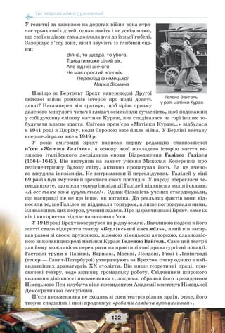 На захисті вічних цінностей
122
У гонитві за наживою на дорогах війни вона втра-
чає трьох своїх дітей, однак навіть і не усвідомлює,
що своїми діями сама доклала рук до їхньої гибелі.
Завершує п’єсу зонг, який звучить із глибини сце-
ни:
Війна, то щедра, то убога,
Тривати може цілий вік.
Але від неї анічого
Не має простий чоловік.
Переклад із німецької
Марка Зісмана
Навіщо ж Бертольт Брехт напередодні Другої
світової війни розповів історію про події досить
давні? Насамперед він прагнув, щоб крізь призму
далекого минулого читач і глядач осмислили сучасність, щоб подолавши
у собі духовну сліпоту матінки Кураж, яка сподівалася на горі інших по-
будувати власне щастя. Світова прем’єра «Матінки Кураж…» відбулася
в 1941 році в Цюріху, коли Європою вже йшла війна. У Берліні виставу
вперше зіграли вже в 1949 р.
У роки еміграції Брехт написав першу редакцію славнозвісної
п’єси «Життя Галілея», в основу якої покладено історію життя ве-
ликого італійського дослідника епохи Відродження Галілео Галілея
(1564–1642). Він виступив на захист учення Миколая Коперника про
геліоцентричну будову світу, активно пропагував його. За це вчено-
го засудила інквізиція. Не витримавши її переслідувань, Галілей у віці
69 років був змушений зректися своїх поглядів. У народі збереглася ле-
генда про те, що після тортур інквізиції Галілей піднявся з колін і сказав:
«А все-таки вона крутиться!». Однак більшість учених стверджували,
що насправді це не що інше, як вигадка. До реальних фактів вони від-
носили те, що Галілея не піддавали тортурам, а лише погрожували ними.
Злякавшись цих погроз, учений здався. Про ці факти знав і Брехт, саме їх
він і використав під час написання п’єси.
У 1948 році Брехт повернувся на рідну землю. Важливою подією в його
житті стало відкриття театру «Берлінський ансамбль», який він засну-
вав разом зі своєю дружиною, відомою німецькою акторкою, славнозвіс-
ною виконавицею ролі матінки Кураж Геленою Вайгель. Саме цей театр і
дав йому можливість перевірити на практиці свої драматургічні новації.
Гастролі трупи в Парижі, Варшаві, Москві, Лондоні, Римі і Ленінграді
(тепер — Санкт-Петербурзі) утверджують за Брехтом славу одного з най-
видатніших драматургів ХХ століття. Він пише теоретичні праці, при-
свячені театру, веде активну громадську роботу. Свідченням широкого
визнання діяльності письменника є, зокрема, обрання його президентом
Німецького Пен-клубу та віце-президентом Академії мистецтв Німецької
Демократичної Республіки.
П’єси письменника не сходять зі сцен театрів різних країн, отже, його
творча спадщина і нині продовжує «робити глядача проникливим».
Гелена Вайгель
у ролі матінки Кураж
 