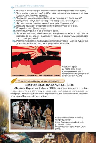 На захисті вічних цінностей
124
14. Чи можна вчинок Катрін вважати героїчним? Обґрунтуйте свою думку.
15. Чи згодні ви з тим, що в образі Катрін автор змалював антипода матінки
Кураж? Аргументуйте відповідь.
16. Чи є серед вчинків матінки Кураж ті, які свідчать про її людяність?
17. Поміркуйте, чому Брехт не зобразив прозріння матінки Кураж.
18. Які почуття у вас викликали події, описані в 11-му епізоді?
19. Наведіть приклади використання прийому відчуження в п’єсі.
20. Розкрийте сенс фіналу твору.
21. Поясніть, яку роль у п’єсі виконують зонги.
22. Чи можна вважати, що брехтівські ремарки перед кожною дією мають
характер точної історичної довідки? Навіщо, на вашу думку, Брехт подає
такі розлогі ремарки?
23. Розгляньте фрагмент афіші до спектаклю за п’єсою «Матінка Кураж та її
діти». Що, на ваш погляд, хотів увиразнити художник?
У творчій майстерні письменника
ПРО П’ЄСУ «МАТІНКА КУРАЖ ТА ЇЇ ДІТИ»
«Матінка Кураж та її діти» (1939) написана напередодні війни.
Письменник бачив, відчував, як невпинно і невблаганно насувається ка-
тастрофа. Автор задумав свою п’єсу як своєрідне попередження, пересто-
рогу перед Другою світовою війною.
Фрагмент афіші
до постановки п’єси
в мистецькому коледжі
при Державному університеті
штату Іллінойс (США)
Сцена зі спектаклю в літньому
театрі «Делакорт»
(Нью-Йорк, режисер Дж. Вулф,
у головній ролі —
оскароносна акторка Меріл Стріп,
2006)
 