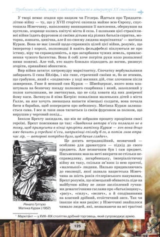Проблеми свободи, миру і людської гідності в літературі XX століття
125
У творі немає згадки про нацизм чи Гітлера. Йдеться про Тридцяти-
літню війну — ту, що у XVII сторіччі охопила майже всю Європу, спус-
тошила Німеччину, наполовину винищивши її населення, обернувши на
пустелю, згарище колись квітучі міста й села. І шляхами цієї страхітли-
вої війни їздить фургоном зі своїми дітьми від різних батьків спритна, мо-
торна, язиката, цинічна, але й по-своєму людяна маркітантка1
— матінка
Кураж. Вона не має ілюзій щодо справжніх цілей цієї війни, розуміє, що
імператор і королі, полководці й навіть фельдфебелі піклуються не про
істину, віру чи справедливість, а про загарбання чужих земель, привлас-
нення чужого багатства. Вона й собі хоче погріти руки коло розпаленої
ними пожежі. Але той, хто надто близько підходить до вогню, ризикує
згоріти, принаймні обпектися.
Вир війни затягує хитромудру маркітантку. Спочатку вербувальники
забирають її сина Ейліфа, і він гине, страчений своїми ж, бо не втямив,
що грабунок, який є «подвигом» у ході воєнних дій, стає злочином після
замирення. Гине й менший син Кураж — Швейцеркас, якого вона вла-
штувала на безпечну посаду полкового скарбника і який, захоплений у
полон католиками, не зметикував, що не слід ховати від них довіреної
йому каси. Загинула й німа Катрін: пожалівши маленьких дітей з міста
Галле, на яке хочуть зненацька напасти німецькі солдати, вона почала
бити в барабан, щоб попередити про небезпеку. Матінка Кураж залиша-
ється сама. І все ж таки знов тягнеться із своїм фургоном за полком, що
вирушив у черговий похід…
Інколи Брехту закидали, що він не зобразив процесу прозріння своєї
героїні. Брехт пояснював це так: «Завдання автора п’єси полягало не в
тому, щоб примусити в кінці прозріти матінку Кураж — хоч вона дещо
вже бачить у середині п’єси, наприкінці епізоду 6-го, а потім знов втра-
чає зір, — авторові потрібно було, щоб бачив глядач».
Це досить нетрадиційний, незвичний —
особливо для драматурга — підхід до свого
предмета. Але незвичним був і сам предмет.
Письменник мав на меті викрити не стільки не-
справедливу, загарбницьку, імперіалістичну
війну як таку, скільки зв’язок із нею простої,
«маленької» людини. Пильно придивляючись
до еволюції, якої зазнала нацистська Німеч-
чина за шість років гітлерівського панування,
Брехт розумів, що німецький обиватель піде на
майбутню війну не лише засліплений гучни-
ми демагогічними гаслами про «батьківщину»,
«расу», «силу», «велич», а й сподіваннями
на власний дрібний, егоїстичний зиск. Так чи
інакше він мав рацію: у Німеччині знайшлося
чимало людей, які, незважаючи на всі трагічні
1
Маркітàнт — у XVIII–XIX століттях дрібний торговець, який супроводжує армію.
Ренато Гуттузо
Матінка Кураж (1952)
 