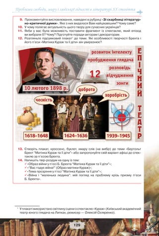 Проблеми свободи, миру і людської гідності в літературі XX століття
129
9. Прокоментуйте висловлювання, наведені в рубриці «Зі скарбниці літератур-
но-критичної думки». Яке з них видалося Вам найцікавішим? Чому саме?
10. У чому полягає актуальність цього твору для сучасних українців?
11. Якби у вас була можливість поставити фрагмент із спектаклю, який епізод
ви вибрали б? Чому? Підготуйте поради акторам і декораторам.
12. Розгляньте підсумковий плакат1
до теми. Які особливості творчості Брехта і
його п’єси «Матінка Кураж та її діти» він увиразнює?
13. Створіть плакат, кроссенс, буклет, хмару слів (на вибір) до теми «Бертольт
Брехт “Матінка Кураж та її діти”» або запропонуйте свій варіант афіші до спек-
таклю за п’єсою Брехта.
14. Напишіть твір-роздум на одну із тем:
«Образ війни у п’єсі Б. Брехта “Матінка Кураж та її діти”»;
«“Вас годує війна!” (Образ матінки Кураж)»;
«Тема прозріння у п’єсі “Матінка Кураж та її діти”»;
«Війна і “маленька людина”: мій погляд на проблему крізь призму п’єси
Б. Брехта».
1
У плакаті використано світлину сцени з спектаклю «Кураж» (Київський академічний
театр юного глядача на Липках, режисер — Олексій Скляренко).
 