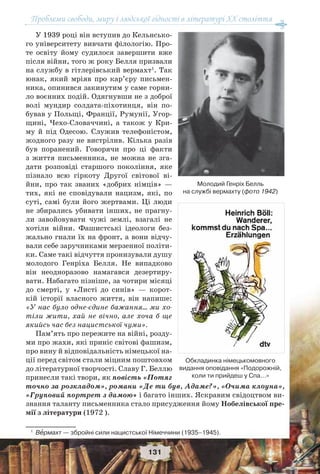 Проблеми свободи, миру і людської гідності в літературі XX століття
131
У 1939 році він вступив до Кельнсько-
го університету вивчати філологію. Про-
те освіту йому судилося завершити вже
після війни, того ж року Белля призвали
на службу в гітлерівський вермахт1
. Так
юнак, який мріяв про кар’єру письмен-
ника, опинився закинутим у саме горни-
ло воєнних подій. Одягнувши не з доброї
волі мундир солдата-піхотинця, він по-
бував у Польщі, Франції, Румунії, Угор-
щині, Чехо-Словаччині, а також у Кри-
му й під Одесою. Служив телефоністом,
жодного разу не вистрілив. Кілька разів
був поранений. Говорячи про ці факти
з життя письменника, не можна не зга-
дати розповіді старшого покоління, яке
пізнало всю гіркоту Другої світової ві-
йни, про так званих «добрих німців» —
тих, які не сповідували нацизм, які, по
суті, самі були його жертвами. Ці люди
не збирались убивати інших, не прагну-
ли завойовувати чужі землі, взагалі не
хотіли війни. Фашистські ідеологи без-
жально гнали їх на фронт, а вони відчу-
вали себе заручниками мерзенної політи-
ки. Саме такі відчуття пронизували душу
молодого Генріха Белля. Не випадково
він неодноразово намагався дезертиру-
вати. Набагато пізніше, за чотири місяці
до смерті, у «Листі до синів» — корот-
кій історії власного життя, він напише:
«У нас було одне-єдине бажання... ми хо-
тіли жити, хай не вічно, але хоча б ще
якийсь час без нацистської чуми».
Пам’ять про пережите на війні, розду-
ми про жахи, які приніс світові фашизм,
про вину й відповідальність німецької на-
ції перед світом стали міцним поштовхом
до літературної творчості. Славу Г. Беллю
принесли такі твори, як повість «Потяг
точно за розкладом», романи «Де ти був, Адаме?», «Очима клоуна»,
«Груповий портрет з дамою» і багато інших. Яскравим свідоцтвом ви-
знання таланту письменника стало присудження йому Нобелівської пре-
мії з літератури (1972 ).
1
Вåрмахт — збройні сили нацистської Німеччини (1935–1945).
Молодий Генріх Белль
на службі вермахту (фото 1942)
Обкладинка німецькомовного
видання оповідання «Подорожній,
коли ти прийдеш у Спа...»
 