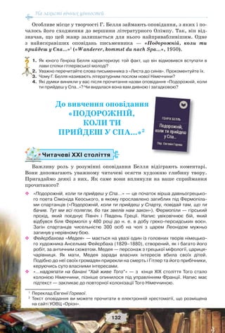 На захисті вічних цінностей
132
Особливе місце у творчості Г. Белля займають оповідання, з яких і по-
чалось його сходження до вершини літературного Олімпу. Так, він від-
значав, що цей жанр залишається для нього найпривабливішим. Одне
з найяскравіших оповідань письменника — «Подорожній, коли ти
прийдеш у Спа…»1
(«Wanderer, kommst du nach Spa…», 1950).
1. Як юного Генріха Белля характеризує той факт, що він відмовився вступати в
лави спілки гітлерівської молоді?
2. Уважно перечитайте слова письменника з «Листа до синів». Прокоментуйте їх.
3. Чому Г. Белля називають літературним послом нової Німеччини?
4. Які думки виникли у вас після прочитання назви оповідання «Подорожній, коли
ти прийдеш у Спа..»? Чи видалася вона вам дивною і загадковою?
До вивчення оповідання
«ПОДОРОЖНІЙ,
КОЛИ ТИ
ПРИЙДЕШ У СПА...»2
Читачеві ХХІ століття
Важливу роль у розумінні оповідання Белля відіграють коментарі.
Вони допомагають уважному читачеві осягти художню глибину твору.
Пригадаймо деякі з них. Як саме вони вплинули на ваше сприймання
прочитаного?
 «Подорожній, коли ти прийдеш у Спа...» — це початок вірша давньогрецько-
го поета Сімоніда Кеоського, в якому прославлено загиблих під Фермопіла-
ми спартанців («Подорожній, коли ти прийдеш у Спарту, повідай там, що ти
бачив. Тут ми всі полягли, бо так звелів нам закон»). Фермопіли — гірський
прохід, який поєднує Північ і Південь Греції. Напис увіковічнює бій, який
відбувся біля Фермопіл у 480 році до н. е. в добу греко-персидських воєн.
Загін спартанців чисельністю 300 осіб на чолі з царем Леонідом мужньо
загинув у нерівному бою.
 Фейєрбахова «Медея» — мається на увазі один із головних творів німецько-
го художника Ансельма Фейєрбаха (1829–1880), створений, як і багато його
робіт, за античним сюжетом. Медея — персонаж з грецької міфології, цариця-
чарівниця. Як мати, Медея заради власних інтересів вбила своїх дітей.
Подібно до неї своїх громадян прирекли на смерть і Гітлер та його прибічники,
керуючись суто власними інтересами.
 «…надряпати на банані “Хай живе Того”» — з кінця ХІХ століття Того стало
колонією Німеччини, пізніше опинилося під управлінням Франції. Напис має
підтекст — закликає до повторної колонізації Того Німеччиною.
1
Переклад Євгенії Горевої.
2
Текст оповідання ви можете прочитати в електронній хрестоматії, що розміщена
на сайті УОВЦ «Оріон».
?
 