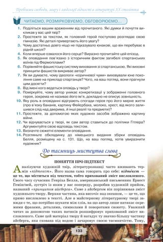 Проблеми свободи, миру і людської гідності в літературі XX століття
133
ЧИТАЄМО, РОЗМІРКОВУЄМО, ОБГОВОРЮЄМО...
1.Поділіться вашим враженням від прочитаного. Які думки й почуття ви-
кликав у вас цей твір?
2.Простежте за текстом, як головний герой поступово розглядає свою
гімназію. Які деталі привертають його увагу?
3.Чому достатньо довго ніщо не підказувало юнакові, що він перебуває в
рідній школі?
4.Коли вперше озвалося його серце? Виразно прочитайте цей епізод.
5.Як оповідання пов’язано з історичним фактом загибелі спартанських
воїнів під Фермопілами?
6.Порівняйте фашистську систему виховання зі спартанською. Які виховні
принципи фашистів викриває автор?
7.Як ви думаєте, чому ідеологи «коричневої чуми» виховували юне поко-
ління саме на прикладі спартанців? Чого, на ваш погляд, вони прагнули
цим досягти?
8.Від імені кого ведеться оповідь у творі?
9.Поміркуйте, чому автор уникає конкретизації у зображенні головного
героя, зокрема не називає його ім’я, докладно не описує зовнішність.
10.Яку роль в оповіданні відіграють спогади героя про його мирне життя
(про в’язку бананів, картину Фейєрбаха, молоко, хрест, від якого зали-
шився слід над дверима, й інші реалії та предмети)?
11.Простежте, за допомогою яких художніх засобів зображено картину
війни.
12.Чи відчувається у творі, як сам автор ставиться до політики Гітлера?
Аргументуйте свою відповідь текстом.
13.Визначте сюжетні елементи оповідання.
14.Розгляньте обкладинку до німецького видання збірки оповідань
Белля, розміщену на с. 131. Що, на ваш погляд, хотів увиразнити
художник?
До таємниць мистецтва слова
ПОНЯТТЯ ПРО ПІДТЕКСТ
Аналізуючи художній твір, літературознавці часто вживають тер-
мін «підтекст». Його назва сама говорить про себе: підтåкст —
це те, що міститься під текстом, тобто прихований зміст висловленого.
Свого часу сучасник Генріха Белля, американський письменник Ернест
Гемінґвей, зустріч із яким у вас попереду, розробив художній прийом,
названий «принципом айсберга». Саме з айсбергом він порівнював зміст
художнього твору. Верхня частина, яка височіє над океаном, — це те, що
прямо висловлено в тексті. Але в майстерному літературному творі за-
вжди є те, що потрібно шукати між слів, на що автор лише натякає окре-
мими фразами, деталями, символами й поворотами сюжету. Уважний
читач за допомогою таких натяків розшифровує прихований зміст ви-
словленого. Саме цей матеріал твору й нагадує ту значно більшу частину
айсберга, яка схована під водою і зачаровує своєю таємничістю. Тому,
 