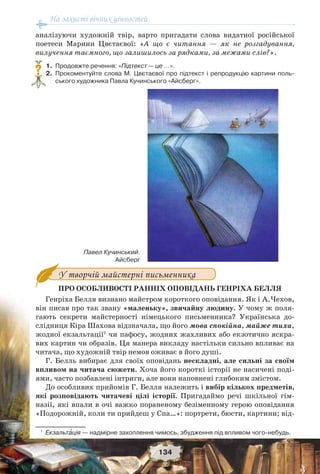 На захисті вічних цінностей
134
аналізуючи художній твір, варто пригадати слова видатної російської
поетеси Марини Цвєтаєвої: «А що є читання — як не розгадування,
вилучення таємного, що залишилось за рядками, за межами слів?».
1. Продовжте речення: «Підтекст — це …».
2. Прокоментуйте слова М. Цвєтаєвої про підтекст і репродукцію картини поль-
ського художника Павла Кучинського «Айсберг».
У творчій майстерні письменника
ПРО ОСОБЛИВОСТІ РАННІХ ОПОВІДАНЬ ГЕНРІХА БЕЛЛЯ
Генріха Белля визнано майстром короткого оповідання. Як і А.Чехов,
він писав про так звану «маленьку», звичайну людину. У чому ж поля-
гають секрети майстерності німецького письменника? Українська до-
слідниця Кіра Шахова відзначала, що його мова спокійна, майже тиха,
жодної екзальтації1
чи пафосу, жодних жахливих або екзотично яскра-
вих картин чи образів. Ця манера викладу настільки сильно впливає на
читача, що художній твір немов оживає в його душі.
Г. Белль вибирає для своїх оповідань нескладні, але сильні за своїм
впливом на читача сюжети. Хоча його короткі історії не насичені поді-
ями, часто позбавлені інтриги, але вони наповнені глибоким змістом.
До особливих прийомів Г. Белля належить і вибір кількох предметів,
які розповідають читачеві цілі історії. Пригадаймо речі шкільної гім-
назії, які впали в очі важко пораненому безіменному герою оповідання
«Подорожній, коли ти прийдеш у Спа…»: портрети, бюсти, картини; від-
1
Екзальтàція — надмірне захоплення чимось, збудження під впливом чого-небудь.
?
Павел Кучинський.
Айсберг
 