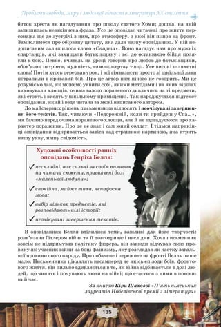 Проблеми свободи, миру і людської гідності в літературі XX століття
135
биток хреста як нагадування про школу святого Хоми; дошка, на якій
залишилась незакінчена фраза. Усе це оповідає читачеві про життя пер-
сонажа ще до зустрічі з ним, про атмосферу, з якої він пішов на фронт.
Замислимося про обірвану цитату, яка дала назву оповіданню. У ній не-
дописаним залишилося слово «Спарта». Воно нагадує нам про мужніх
спартанців, які захищали батьківщину і всі до останнього бійця поля-
гли в бою. Певно, вчитель на уроці говорив про любов до батьківщини,
обов’язок патріота, мужність, самопожертву тощо. Усе високі шляхетні
слова! Потім хтось перервав урок, і всі гімназисти просто зі шкільної лави
потрапили в кривавий бій. Про це автор нам нічого не говорить. Ми це
розуміємо так, як можемо уявити собі, якими методами і на яких віршах
виховували хлопців, очима важко пораненого дивлячись на ті предмети,
які стоять і висять у шкільному приміщенні. Так народжується підтекст
оповідання, який і веде читача за межі написаного автором.
До майстерних рішень письменника відносять і неочікувані завершен-
ня його текстів. Так, читаючи «Подорожній, коли ти прийдеш у Спа…»,
ми бачимо перед очима пораненого хлопця, але й не здогадуємося про ха-
рактер поранення. Про це не знає і сам юний солдат. І тільки наприкін-
ці оповідання відкривається завіса над страшною картиною, яка ятрить
нашу уяву, нашу свідомість.
В оповіданнях Белля втілилися теми, важливі для його творчості:
розв’язана Гітлером війна та її довготривалі наслідки. Хоча письменник
зовсім не підтримував політику фюрера, він завжди відчував свою про-
вину як учасник війни на боці фашизму, яку розглядав як частку загаль-
ної провини свого народу. Про побачене і пережите на фронті Белль пише
мало. Письменника цікавлять насамперед не якісь епізоди боїв, фронто-
вого життя, він пильно вдивляється в те, як війна відбивається в долі лю-
дей; що чинять і почувають люди на війні; що стається з ними в повоєн-
ний час.
За книгою Кіри Шахової «П’ять німецьких
лауреатів Нобелівської премії з літератури»
 