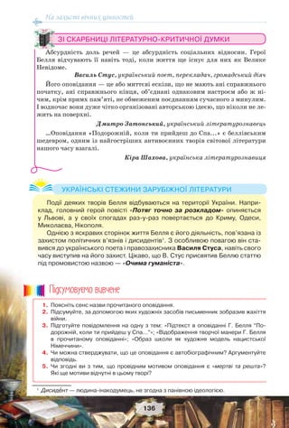На захисті вічних цінностей
136
ЗІ СКАРБНИЦІ ЛІТЕРАТУРНО-КРИТИЧНОЇ ДУМКИ
Абсурдність доль речей — це абсурдність соціальних відносин. Герої
Белля відчувають її навіть тоді, коли життя ще існує для них як Велике
Невідоме.
Василь Стус, український поет, перекладач, громадський діяч
Його оповідання — це або миттєві ескізи, що не мають ані справжнього
початку, ані справжнього кінця, об’єднані однаковим настроєм або ж ні-
чим, крім примх пам’яті, не обмеженим поєднанням сучасного з минулим.
І водночас вони дуже чітко організовані авторською ідеєю, що ніколи не ле-
жить на поверхні.
Дмитро Затонський, український літературознавець
…Оповідання «Подорожній, коли ти прийдеш до Спа...» є беллівським
шедевром, одним із найгостріших антивоєнних творів світової літератури
нашого часу взагалі.
Кіра Шахова, українська літературознавиця
Події деяких творів Белля відбуваються на території України. Напри-
клад, головний герой повісті «Потяг точно за розкладом» опиняється
у Львові, а у своїх спогадах раз-у-раз повертається до Криму, Одеси,
Миколаєва, Нікополя.
Однією з яскравих сторінок життя Белля є його діяльність, пов’язана із
захистом політичних в’язнів і дисидентів1
. З особливою повагою він ста-
вився до українського поета і правозахисника Василя Стуса, навіть свого
часу виступив на його захист. Цікаво, що В. Стус присвятив Беллю статтю
під промовистою назвою — «Очима гуманіста».
УКРАЇНСЬКІ СТЕЖИНИ ЗАРУБІЖНОЇ ЛІТЕРАТУРИ
1
Дисидåнт — людина-інакодумець, не згодна з панівною ідеологією.
1. Поясніть сенс назви прочитаного оповідання.
2. Підсумуйте, за допомогою яких художніх засобів письменник зобразив жахіття
війни.
3. Підготуйте повідомлення на одну з тем: «Підтекст в оповіданні Г. Белля “По-
дорожній, коли ти прийдеш у Спа…”»; «Відображення творчої манери Г. Белля
в прочитаному оповіданні»; «Образ школи як художня модель нацистської
Німеччини».
4. Чи можна стверджувати, що це оповідання є автобіографічним? Аргументуйте
відповідь.
5. Чи згодні ви з тим, що провідним мотивом оповідання є «мертві та решта»?
Які ще мотиви відчутні в цьому творі?
Ïiäñóìîâóc-ìî âèâ÷åíå
 