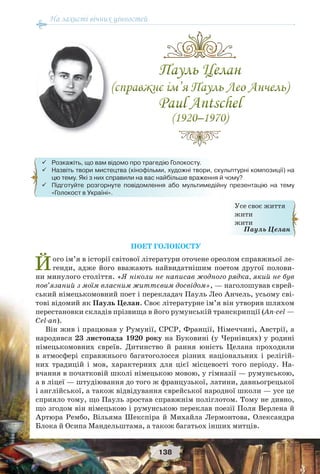 На захисті вічних цінностей
138
ПОЕТ ГОЛОКОСТУ
Його ім’я в історії світової літератури оточене ореолом справжньої ле-
генди, адже його вважають найвидатнішим поетом другої полови-
ни минулого століття. «Я ніколи не написав жодного рядка, який не був
пов’язаний з моїм власним життєвим досвідом», — наголошував єврей-
ський німецькомовний поет і перекладач Пауль Лео Анчель, усьому сві-
тові відомий як Пауль Целан. Своє літературне ім’я він утворив шляхом
перестановки складів прізвища в його румунській транскрипції (An-cel —
Cel-an).
Він жив і працював у Румунії, СРСР, Франції, Німеччині, Австрії, а
народився 23 листопада 1920 року на Буковині (у Чернівцях) у родині
німецькомовних євреїв. Дитинство й рання юність Целана проходили
в атмосфері справжнього багатоголосся різних національних і релігій-
них традицій і мов, характерних для цієї місцевості того періоду. На-
вчання в початковій школі німецькою мовою, у гімназії — румунською,
а в ліцеї — штудіювання до того ж французької, латини, давньогрецької
і англійської, а також відвідування єврейської народної школи — усе це
сприяло тому, що Пауль зростав справжнім поліглотом. Тому не дивно,
що згодом він німецькою і румунською переклав поезії Поля Верлена й
Артюра Рембо, Вільяма Шекспіра й Михайла Лермонтова, Олександра
Блока й Осипа Мандельштама, а також багатьох інших митців.
Усе своє життя
жити
жити
Пауль Целан
 Розкажіть, що вам відомо про трагедію Голокосту.
 Назвіть твори мистецтва (кінофільми, художні твори, скульптурні композиції) на
цю тему. Які з них справили на вас найбільше враження й чому?
 Підготуйте розгорнуте повідомлення або мультимедійну презентацію на тему
«Голокост в Україні».
 