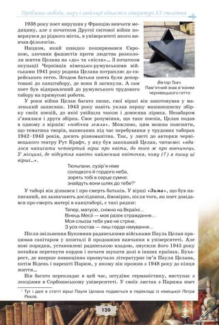 Проблеми свободи, миру і людської гідності в літературі XX століття
139
1938 року поет вирушив у Францію вивчати ме-
дицину, але з початком Другої світової війни по-
вернувся до рідного міста, в університеті якого ви-
вчав філологію.
Нацизм, який швидко поширювався Євро-
пою, злочини фашистів проти людства розколо-
ли життя Целана на «до» та «після»… З початком
окупації Чернівців німецько-румунськими вій-
ськами 1941 року родина Целана потрапляє до єв-
рейського гетто. Згодом батьки поета були депор-
товані до канцтабору, де вони й загинули. А сам
поет був відправлений до румунського трудового
табору на примусові роботи.
У роки війни Целан багато пише, свої вірші він занотовував у ма-
ленький записник. 1943 року навіть уклав першу машинописну збір-
ку своїх поезій, до якої увійшла також і довоєнна лірика. Незабаром
з’явилася і друга збірка. Своє розуміння, що таке поезія, Целан подав
в одному з віршів: «побічна земля». Можливо, цим можна пояснити,
що тематика творів, написаних під час перебування у трудових таборах
1942–1943 років, досить різноманітна. Так, у листі до акторки черні-
вецького театру Рут Крафт, у яку був закоханий Целан, читаємо: «вда-
лося написати четвертий вірш про квіти, до того ж про вовчинець.
У місцині, де відсутня навіть найменша квіточка, чому (?) я пишу ці
вірші…».
Тюльпани, сузір’я німе
солодкого й гордого неба,
зорять тобі в серце сумне:
знайдуть вони шлях до тебе?1
У таборі він дізнався і про смерть батьків. У вірші «Зима», що був на-
писаний, як зазначають дослідники, ймовірно, після того, як поет довіда-
вся про смерть матері в канцтаборі, є такі рядки:
Тепер, матусю, сніжно на Вкраїні…
Вінець Месії — мов разок страждання…
Моя сльоза тебе уже не стріне.
З усіх постав — лиш горде німування…
Після звільнення Буковини радянськими військами Пауль Целан пра-
цював санітаром у шпиталі й продовжив навчання в університеті. Але
нові порядки, установлені радянською владою, змусили його 1945 року
потайки перетнути кордон і почати шукати долі в інших країнах. Буха-
рест, де вперше повноцінно прозвучало літературне ім’я Пауля Целана,
потім Відень і нарешті Париж, у якому він прожив з 1948 року до кінця
життя…
Він багато перекладає в цей час, штудіює германістику, виступає з
лекціями в Сорбоннському університеті. У своїх листах з Парижа поет
1
Тут і далі в статті вірші Пауля Целана подаються в перекладі із німецької Петра
Рихла.
Віктор Ткач.
Пам’ятний знак в’язням
чернівецького гетто
 