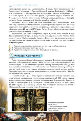 На захисті вічних цінностей
140
неодноразово писав, що, можливо, було б краще йому залишитися «під
буками своєї вітчизни». Так, своїй давній подрузі Тані Адлер 1962 року
він зізнається: «…Поступово опам’ятовуюсь… Поезія підтримує, хоч
і болить душа… У мене немає друзів, справжніх друзів, відтоді, як…
Я, безумовно, далеко, але я завжди поблизу свого Меридіана…». Своє рід-
не місто Целан називав «мій Чернівецький меридіан».
Можливо, життя чужинця поза батьківщиною, нездоланний мов-
ний бар’єр німецькомовного поета у французькому суспільстві чи тягар
пережитої трагедії Голокосту чи все разом, а, можливо, і щось інше, але
пізнім вечором 20 квітня 1970 року Пауль Целан пішов з життя, кинув-
шись з паризького мосту в Сену…
Перекладач, дослідник творчості Пауля Целана, його земляк Петро
Рихло зазначав: «Я думаю, якщо мати за мету визначити “поета Голо-
косту”, то це і буде передусім Целан». Дізнатися, наскільки правомірне
це твердження, ви зможете, прочитавши найвідоміший твір поета — вірш
«Фуга смерті».
1. Розкажіть, що вам стало відомо про життя й творчість Пауля Целана.
2. Прокоментуйте назву статті про поета.
3. Підготуйте повідомлення на тему «Пауль Целан і Чернівці».
Читачеві ХХІ століття
У документальній хроніці життя окупованих Чернівців можна знайти
такі факти Голокосту: «7 липня 1941 р. — початок акцій проти євреїв ка-
ральної групи СС, багато євреїв убито, Велику синагогу спалено; румун-
ській цивільній владі наказано втілити в життя німецькі порядки щодо
євреїв: євреї втрачають право громадянства, змушені носити жовту
Давидову зірку, виконувати примусові роботи і не сміють після 18-ї годи-
ни виходити на вулицю.
11 жовтня 1941 р. — влаштування єврейського гетто в старій час-
тині міста, колишньому єврейському кварталі… 45 000 євреїв скупчу-
ють на тісному просторі, триває підготовка до депортації у Трансніс-
трію — територію між Дністром і Південним Бугом; за винятком
15 000 євреїв, залишених у місті для життєво необхідних робіт і
обов’язків, більшу частину з них депортовано…».
?
Михайло Туровський.
Фуга смерті
(з обкладинки аудіокниги,
присвяченої творчості
Пауля Целана)
 