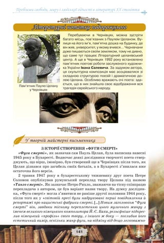 Проблеми свободи, миру і людської гідності в літературі XX століття
141
Перебуваючи в Чернівцях, можна зустріти
багато місць, пов’язаних з Паулем Целаном. Ву-
лиця на його ім’я, пам’ятна дошка на будинку, де
він жив, університет, у якому вчився… Чернівчани
дуже пишаються своїм земляком, тому не дивно,
що саме тут працює Літературний целанівський
центр. А ще в Чернівцях 1992 року встановлено
пам’ятник поетові роботи заслуженого художни-
ка України Івана Салевича. За задумом автора,
ця скульптурна композиція має асоціюватися зі
складною структурою поезій і драматичною до-
лею Целана. Особливо вражають очі поета: зда-
ється, що в них знайшла своє відображення вся
трагедія єврейського народу.
Літературні нотатки подорожньогоЛітературні нотатки подорожнього
У творчій майстерні письменника
З ІСТОРІЇ СТВОРЕННЯ «ФУГИ СМЕРТІ»
«Фуга смерті», як зазначав сам Пауль Целан, була написана навесні
1945 року в Бухаресті. Водночас деякі дослідники творчості поета ствер-
джують, що вірш, імовірно, був створений ще в Чернівцях після того, як
Целан дізнався про загибель своїх батьків, а в Бухаресті з’явилася вже
остаточна його версія.
2 травня 1947 року в бухарестському тижневику друг поета Петре
Соломон опублікував румунський переклад твору Целана під назвою
«Танго смерті». Як зазначає Петро Рихло, зважаючи на тісну співпрацю
перекладача з автором, це був варіант назви твору. На думку дослідни-
ка, «Фуга смерті» могла з’явитися не раніше другої половини 1944 pоку,
після того як у «світовій пресі були надруковані перші повідомлення й
репортажі про нацистські фабрики смерті. […] Новим заголовком “Фуга
смерті” він, завдяки тісному переплетенню цього музичного жанру з
іменем великого німецького композитора Й.-С. Баха, рельєфніше підкрес-
лив німецький «профіль» свого твору, з іншого ж боку — поглибив його
естетичний вимір, оскільки жанр фуги, на відміну від дещо легковажно-
Пам’ятник Паулю Целану
у Чернівцях
 