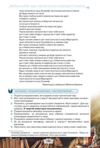 Проблеми свободи, миру і людської гідності в літературі XX століття
143
твоя попеляста коса Суламіф1
ми копаєм могилу в повітрі
де буде лежати не тісно
Він гукає глибше рийте землю ви перші ви другі
співайте і грайте
він хапається заліза в кобурі він хитається
очі в нього блакитні
глибше лопатами рийте ви перші ви другі
грайте далі до танцю
Чорне молоко світання ми п’ємо тебе вночі
ми п’ємо тебе опівдні і зранку ми п’ємо тебе надвечір
ми п’ємо і п’ємо
Один чоловік живе в хаті твоя золотиста коса Маргарито
твоя попеляста коса Суламіф він зі зміями грає
Він гукає солодше грайте смерті бо смерть
це з Німеччини майстер
Він гукає темніше торкайтеся скрипок ви злинете
димом в повітря
для вас є могила у хмарах де буде лежати не тісно
Чорне молоко світання ми п’ємо тебе вночі
ми п’ємо тебе опівдні смерть це з Німеччини майстер
ми п’ємо тебе зранку й надвечір ми п’ємо і п’ємо
Смерть це з Німеччини майстер очі в нього блакитні
він влучить у тебе свинцевою кулею він влучить точно
Один чоловік живе в хаті твоя золотиста коса Маргарито
Він нацьковує своїх псів на нас він дарує нам могилу в повітрі
він зі зміями грає і марить смерть це з Німеччини майстер
твоя золотиста коса Маргарито
твоя попеляста коса Суламіф
Переклад із німецької Миколи Бажана
ЧИТАЄМО, РОЗМІРКОВУЄМО, ОБГОВОРЮЄМО...
1.Поділіться враженнями, які справив на вас прочитаний твір.
2.Яка тема розкривається у вірші? Аргументуйте свою відповідь конкрет-
ними прикладами.
3.Розкажіть, що вам відомо про історію створення «Фуги смерті». Для під-
готовки цього завдання скористайтеся інформацією, представленою в
рубриці «У творчій майстерні письменника».
4.Схарактеризуйте емоційну тональність вірша.
5.Проаналізуйте, за допомогою яких образів створюється загальна
атмосфера приреченості у творі.
6.Розкрийте символічний смисл образу «чорного молока» у творі.
7.Як ви розумієте метафору «могила в повітрі»? Аргументуйте свою
відповідь.
8.Простежте, яке смислове навантаження несе у творі слово «майстер».
1
Сулам³ф (Суламіта) — кохана наречена ізраїльського царя Соломона. Образ за-
коханої Суламіф оспівується в біблійній «Пісні над піснями».
 