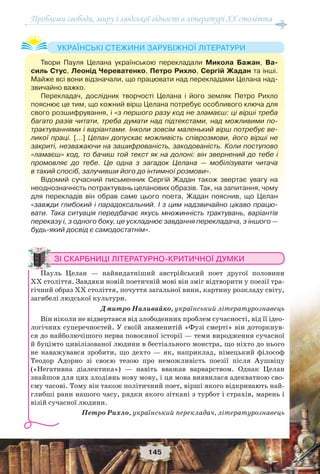 Проблеми свободи, миру і людської гідності в літературі XX століття
145
ЗІ СКАРБНИЦІ ЛІТЕРАТУРНО-КРИТИЧНОЇ ДУМКИ
Пауль Целан — найвидатніший австрійський поет другої половини
XX століття. Завдяки новій поетичній мові він зміг відтворити у поезії тра-
гічний образ XX століття, почуття загальної вини, картину розкладу світу,
загибелі людської культури.
Дмитро Наливайко, український літературознавець
Він ніколи не відвертався від злободенних проблем сучасності, від її ідео-
логічних суперечностей. У своїй знаменитій «Фузі смерті» він доторкнув-
ся до найболючішого нерва повоєнної історії — теми виродження сучасної
й буцімто цивілізованої людини в бестіального монстра, що ніхто до нього
не наважувався зробити, що дехто — як, наприклад, німецький філософ
Теодор Адорно зі своєю тезою про неможливість поезії після Аушвіцу
(«Негативна діалектика») — навіть вважав варварством. Однак Целан
знайшов для цих злодіянь нову мову, і ця мова виявилася адекватною сво-
єму часові. Тому він також політичний поет, вірші якого відкривають най-
глибші рани нашого часу, рядки якого зіткані з турбот і страхів, марень і
візій сучасної людини.
Петро Рихло, український перекладач, літературознавець
Твори Пауля Целана українською перекладали Микола Бажан, Ва-
силь Стус, Леонід Череватенко, Петро Рихло, Сергій Жадан та інші.
Майже всі вони відзначали, що працювати над перекладами Целана над-
звичайно важко.
Перекладач, дослідник творчості Целана і його земляк Петро Рихло
пояснює це тим, що кожний вірш Целана потребує особливого ключа для
свого розшифрування, і «з першого разу код не зламаєш: ці вірші треба
багато разів читати, треба думати над підтекстами, над можливими по-
трактуваннями і варіантами. Інколи зовсім маленький вірш потребує ве-
ликої праці. […] Целан допускає можливість співрозмови, його вірші не
закриті, незважаючи на зашифрованість, закодованість. Коли поступово
«ламаєш» код, то бачиш той текст як на долоні: він звернений до тебе і
промовляє до тебе. Це одна з загадок Целана — мобілізувати читача
в такий спосіб, залучивши його до інтимної розмови».
Відомий сучасний письменник Сергій Жадан також звертає увагу на
неоднозначність потрактувань целанових образів. Так, на запитання, чому
для перекладів він обрав саме цього поета, Жадан пояснив, що Целан
«завжди глибокий і парадоксальний. І з цим надзвичайно цікаво працю-
вати. Така ситуація передбачає якусь множинність трактувань, варіантів
переказу і, з одного боку, це ускладнює завдання перекладача, з іншого —
будь-який досвід є самодостатнім».
УКРАЇНСЬКІ СТЕЖИНИ ЗАРУБІЖНОЇ ЛІТЕРАТУРИ
 
