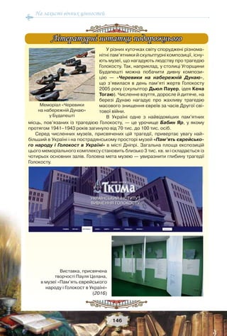 На захисті вічних цінностей
146
У різних куточках світу споруджені різнома-
нітні пам’ятники й скульптурні композиції, існу-
ють музеї, що нагадують людству про трагедію
Голокосту. Так, наприклад, у столиці Угорщини
Будапешті можна побачити дивну компози-
цію — «Черевики на набережній Дунаю»,
що з’явилася в день пам’яті жертв Голокосту
2005 року (скульптор Дьюл Пауер, ідея Кена
Тогаю). Численне взуття, доросле й дитяче, на
березі Дунаю нагадує про жахливу трагедію
масового знищення євреїв за часів Другої сві-
тової війни.
В Україні одне з найвідоміших пам’ятних
місць, пов’язаних із трагедією Голокосту, — це урочище Бабин Яр, у якому
протягом 1941–1943 років загинуло від 70 тис. до 100 тис. осіб.
Серед численних музеїв, присвячених цій трагедії, привертає увагу най-
більший в Україні і на пострадянському просторі музей «Пам’ять єврейсько-
го народу і Голокост в Україні» в місті Дніпрі. Загальна площа експозицій
цього меморіального комплексу становить близько 3 тис. кв. м і складається із
чотирьох основних залів. Головна мета музею — увиразнити глибину трагедії
Голокосту.
Літературні нотатки подорожньогоЛітературні нотатки подорожнього
Меморіал «Черевики
на набережній Дунаю»
у Будапешті
Виставка, присвячена
творчості Пауля Целана,
в музеї «Пам’ять єврейського
народу і Голокост в Україні»
(2016)
 
